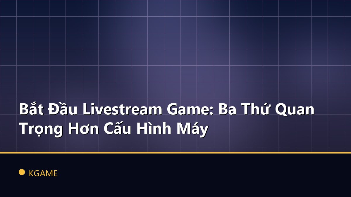 Bắt Đầu Livestream Game: Ba Thứ Quan Trọng Hơn Cấu Hình Máy