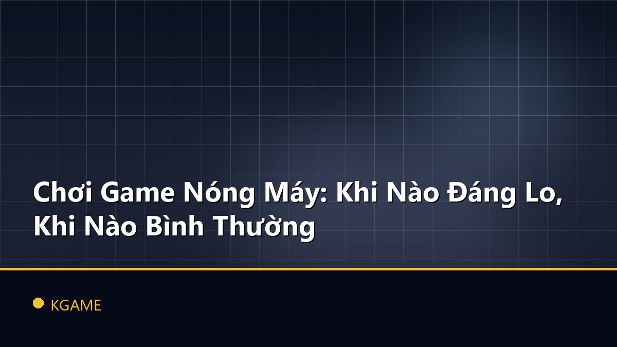 Chơi Game Nóng Máy: Khi Nào Đáng Lo, Khi Nào Bình Thường
