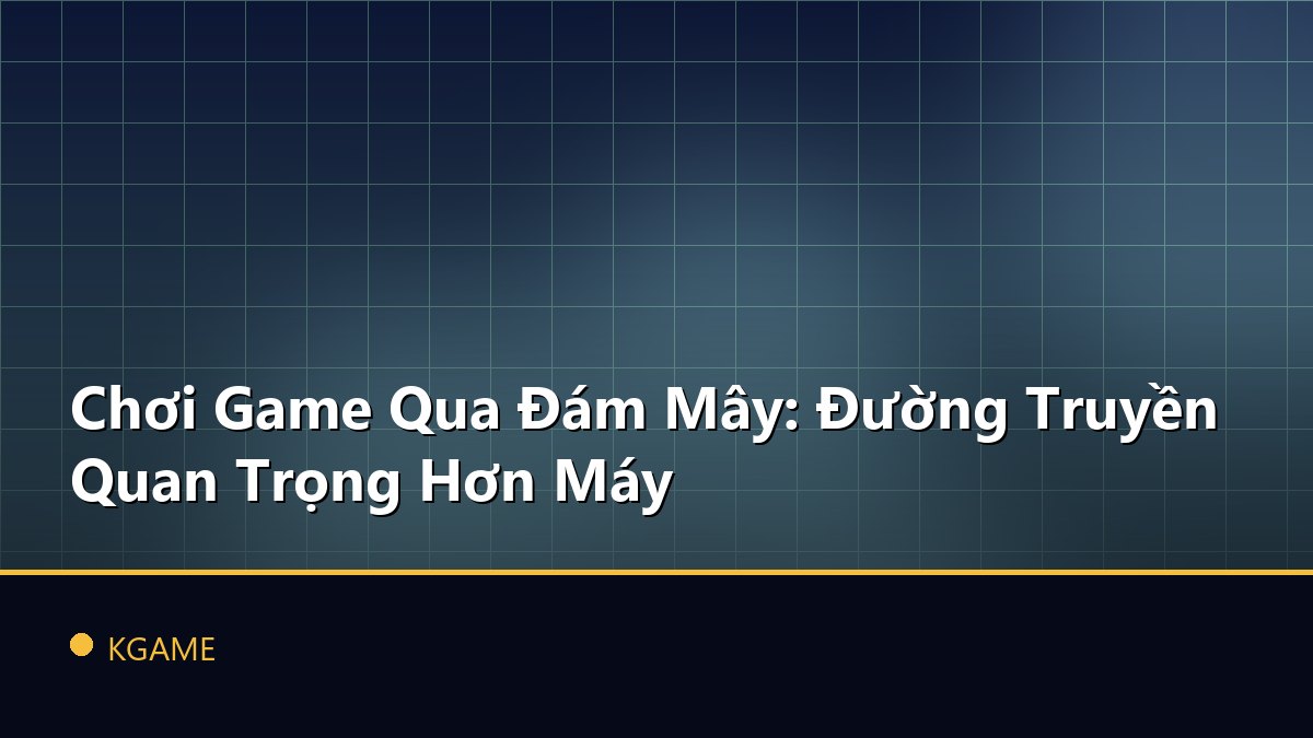 Chơi Game Qua Đám Mây: Đường Truyền Quan Trọng Hơn Máy