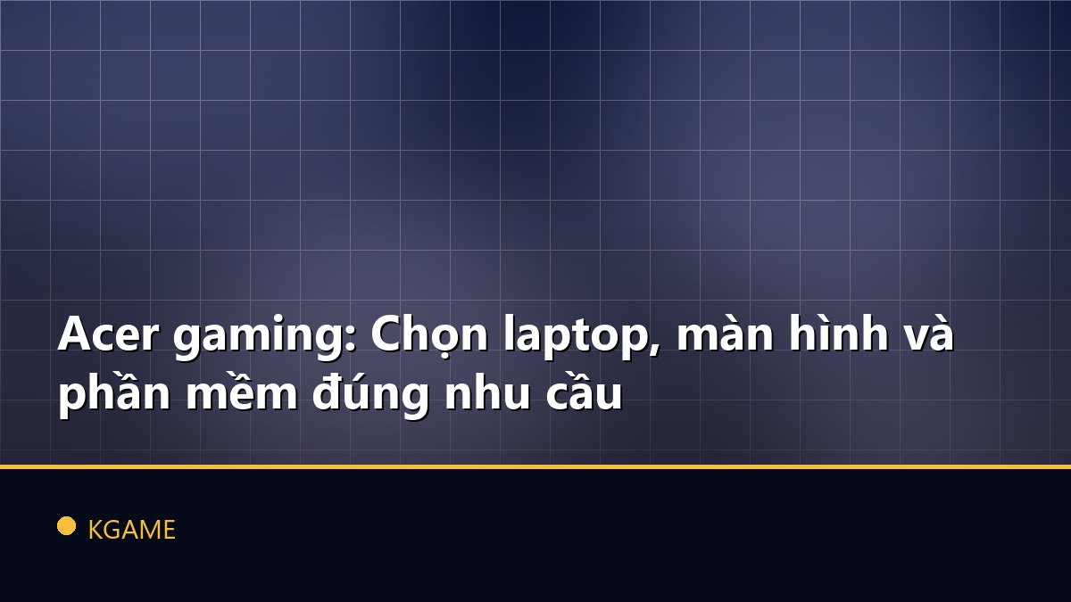 Acer gaming: Chọn laptop, màn hình và phần mềm đúng nhu cầu