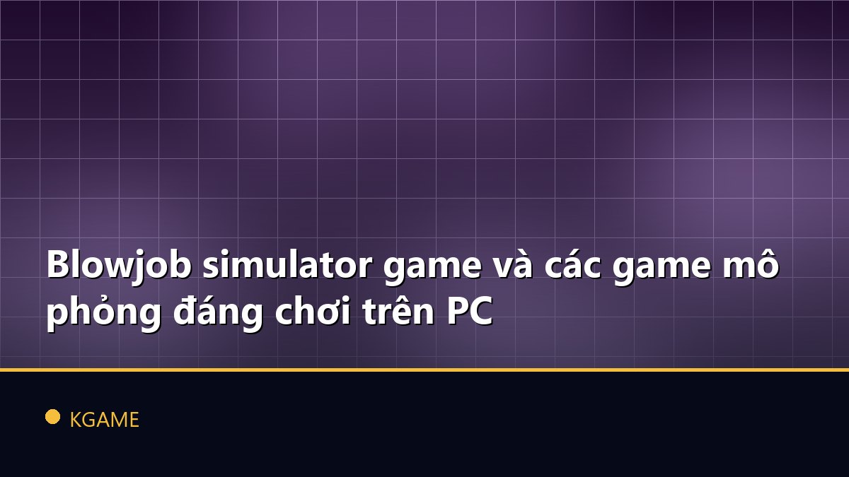 Blowjob simulator game và các game mô phỏng đáng chơi trên PC