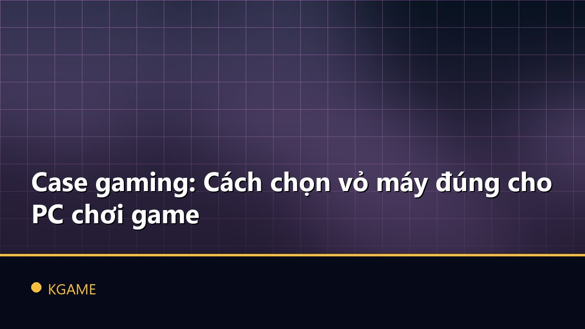 Case gaming: Cách chọn vỏ máy đúng cho PC chơi game