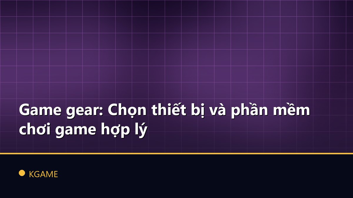 Game gear: Chọn thiết bị và phần mềm chơi game hợp lý
