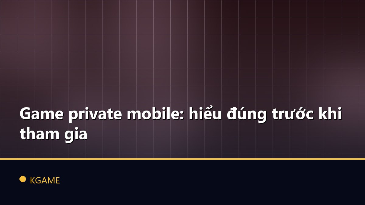 Game private mobile: hiểu đúng trước khi tham gia