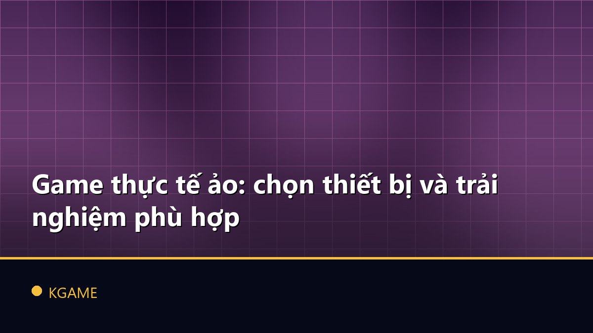 Game thực tế ảo: chọn thiết bị và trải nghiệm phù hợp
