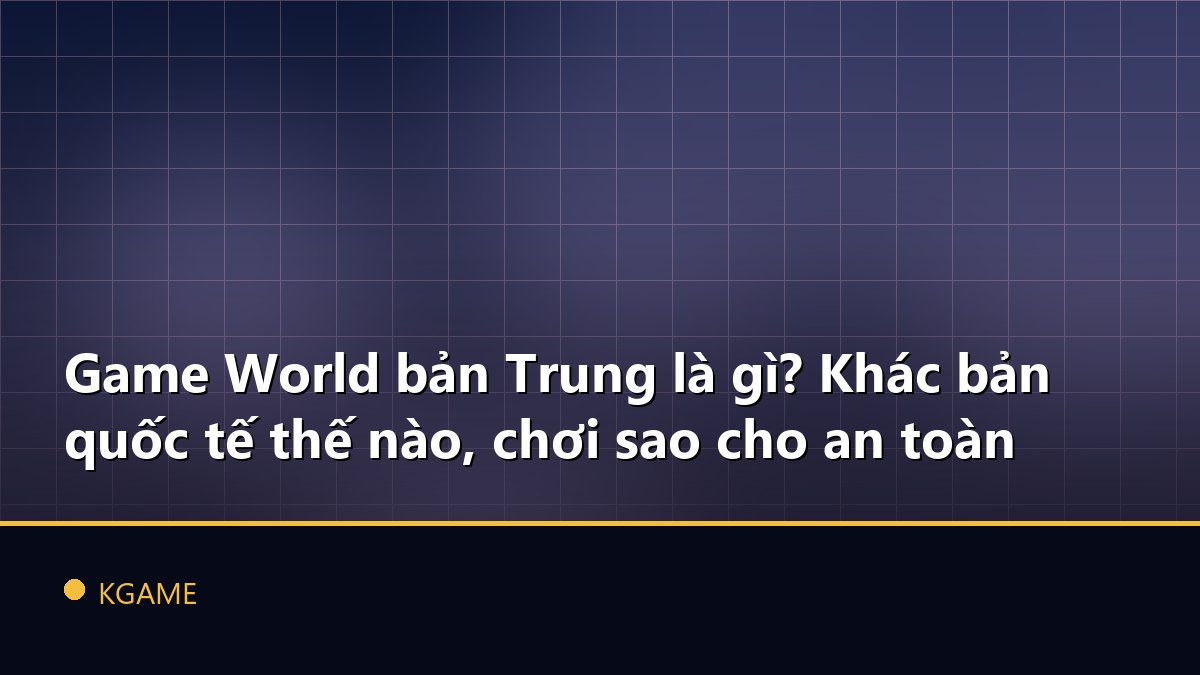 Game World bản Trung là gì? Khác bản quốc tế thế nào, chơi sao cho an toàn