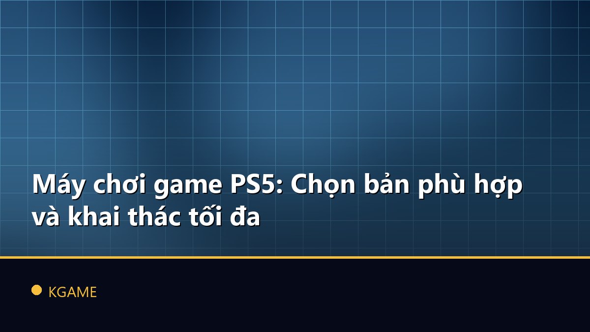 Máy chơi game PS5: Chọn bản phù hợp và khai thác tối đa