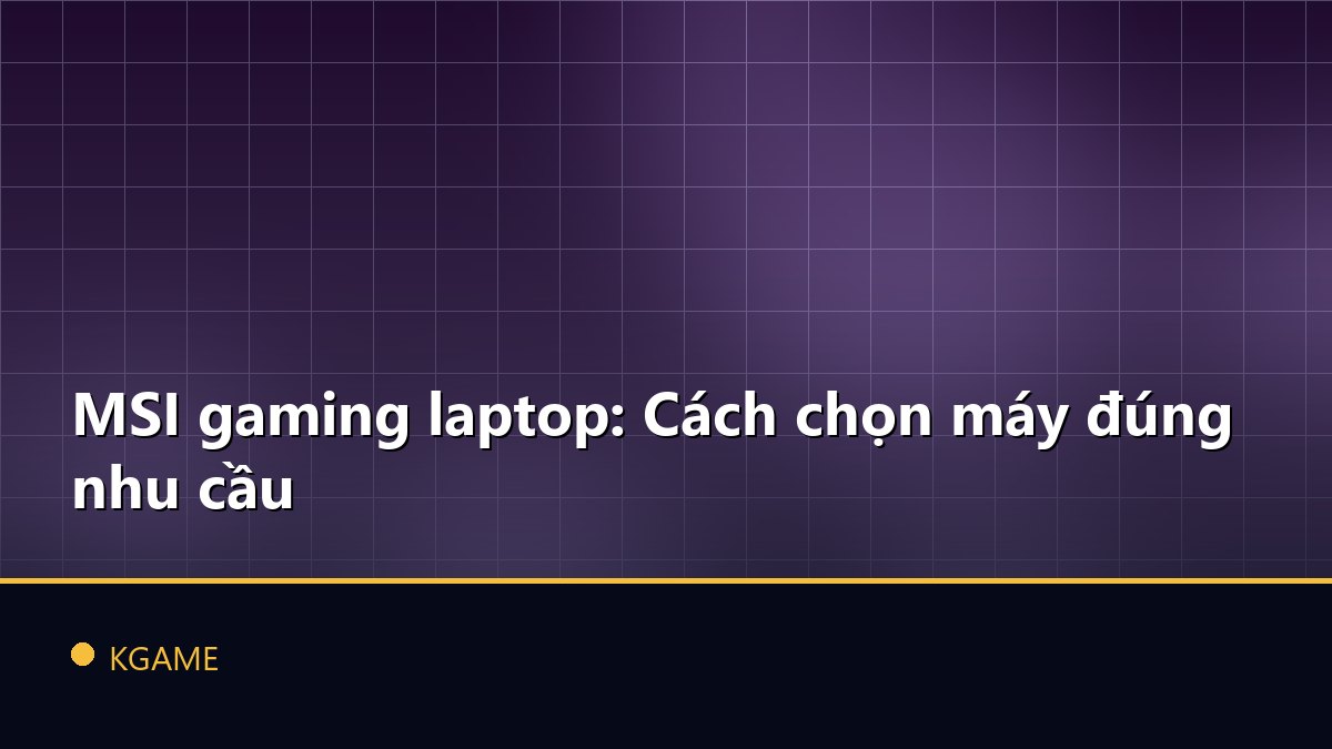 MSI gaming laptop: Cách chọn máy đúng nhu cầu
