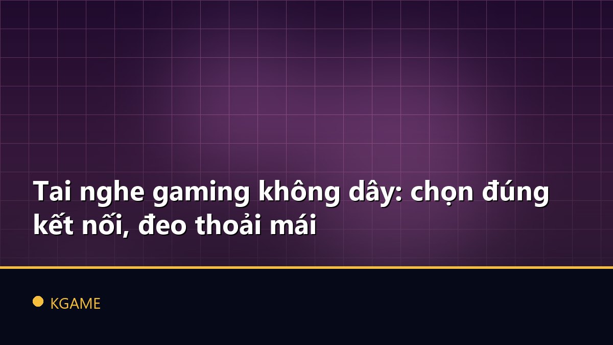 Tai nghe gaming không dây: chọn đúng kết nối, đeo thoải mái